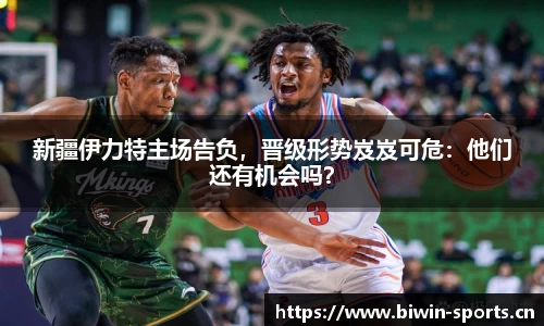 新疆伊力特主场告负，晋级形势岌岌可危：他们还有机会吗？